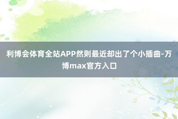 利博会体育全站APP然则最近却出了个小插曲-万博max官方入口