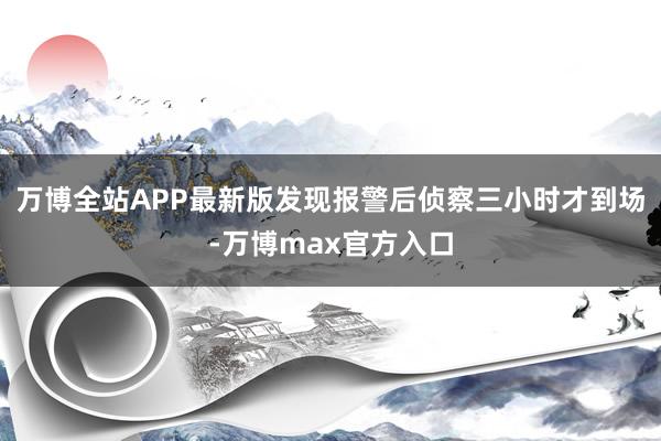 万博全站APP最新版发现报警后侦察三小时才到场-万博max官方入口