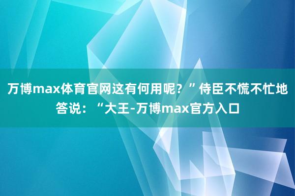 万博max体育官网这有何用呢？”侍臣不慌不忙地答说：“大王-万博max官方入口