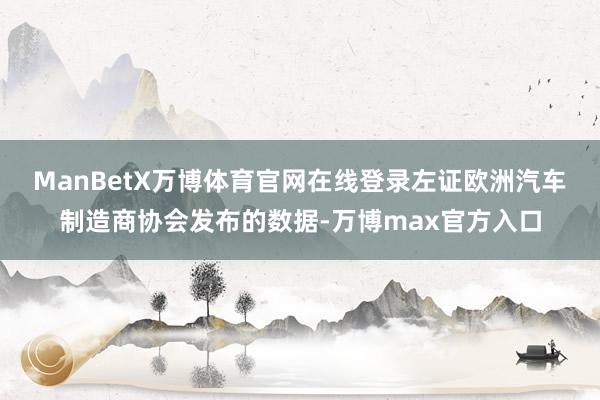 ManBetX万博体育官网在线登录 左证欧洲汽车制造商协会发布的数据-万博max官方入口