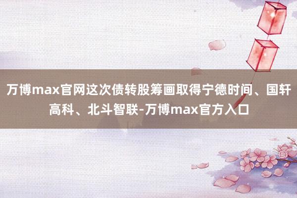 万博max官网这次债转股筹画取得宁德时间、国轩高科、北斗智联-万博max官方入口