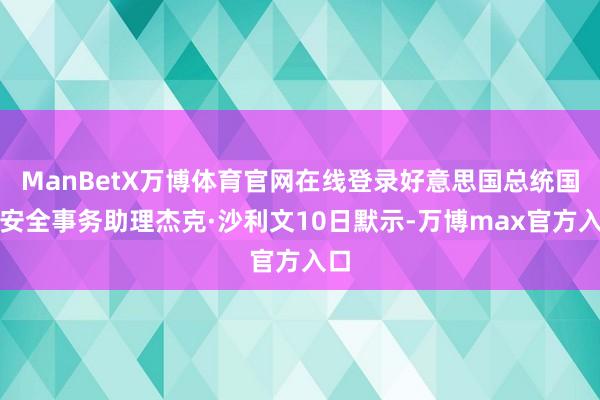 ManBetX万博体育官网在线登录好意思国总统国度安全事务助理杰克·沙利文10日默示-万博max官方入口