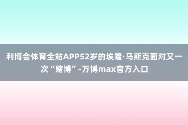 利博会体育全站APP52岁的埃隆·马斯克面对又一次“赌博”-万博max官方入口