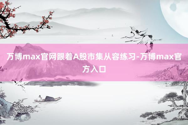 万博max官网跟着A股市集从容练习-万博max官方入口