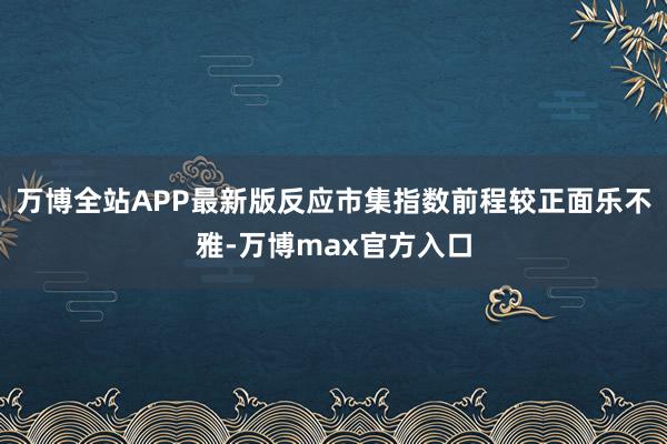 万博全站APP最新版反应市集指数前程较正面乐不雅-万博max官方入口