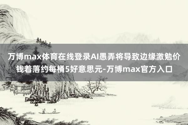 万博max体育在线登录AI愚弄将导致边缘激勉价钱着落约每桶5好意思元-万博max官方入口