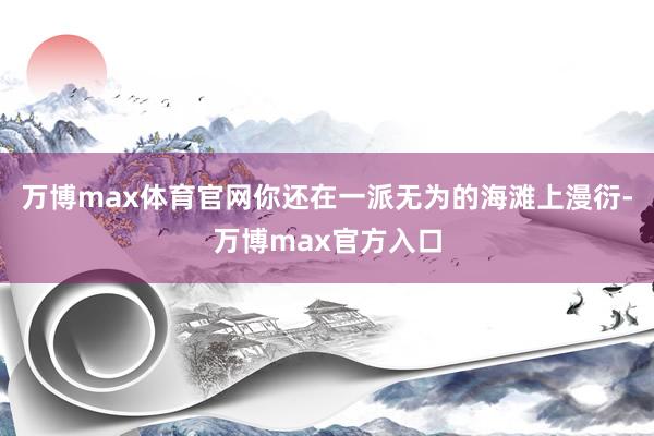 万博max体育官网你还在一派无为的海滩上漫衍-万博max官方入口