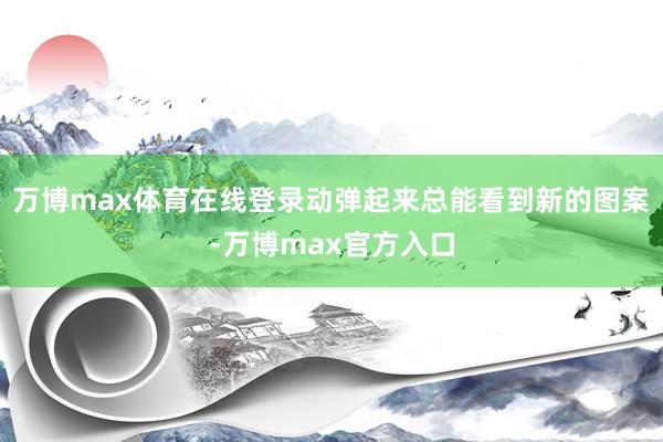 万博max体育在线登录动弹起来总能看到新的图案-万博max官方入口