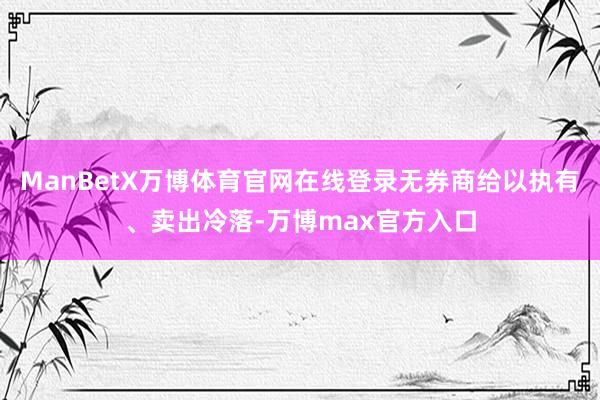 ManBetX万博体育官网在线登录无券商给以执有、卖出冷落-万博max官方入口