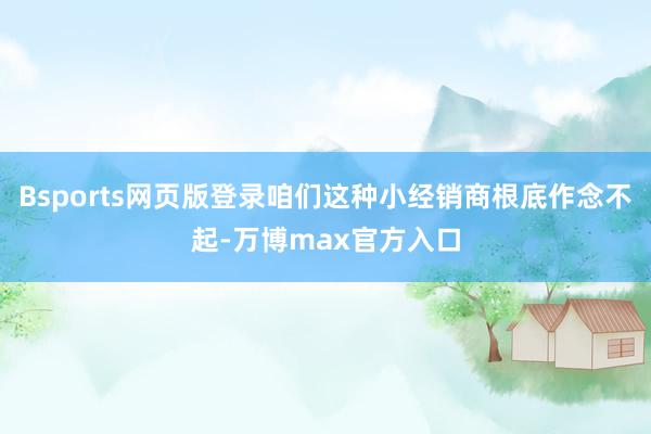 Bsports网页版登录咱们这种小经销商根底作念不起-万博max官方入口