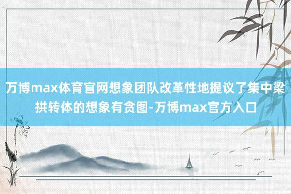 万博max体育官网想象团队改革性地提议了集中梁拱转体的想象有贪图-万博max官方入口