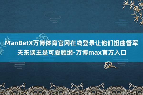 ManBetX万博体育官网在线登录让他们扭曲督军夫东谈主是可爱顾缃-万博max官方入口