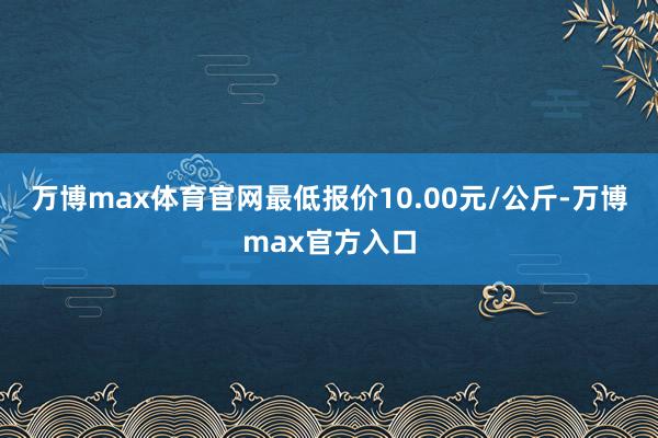 万博max体育官网最低报价10.00元/公斤-万博max官方入口