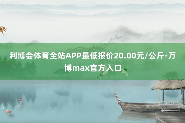 利博会体育全站APP最低报价20.00元/公斤-万博max官方入口