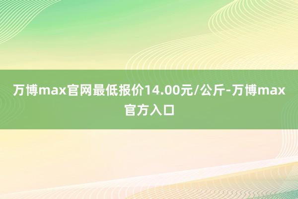 万博max官网最低报价14.00元/公斤-万博max官方入口