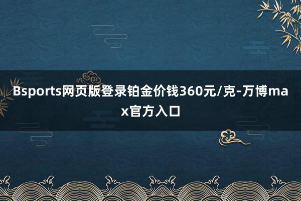 Bsports网页版登录铂金价钱360元/克-万博max官方入口