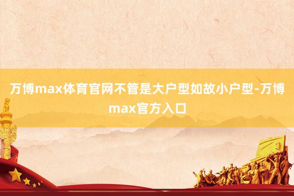 万博max体育官网不管是大户型如故小户型-万博max官方入口