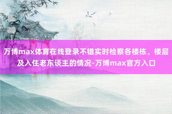 万博max体育在线登录不错实时检察各楼栋、楼层及入住老东谈主的情况-万博max官方入口