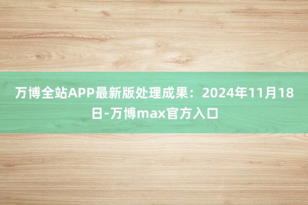 万博全站APP最新版处理成果：2024年11月18日-万博max官方入口