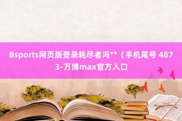 Bsports网页版登录耗尽者冯**（手机尾号 4873-万博max官方入口