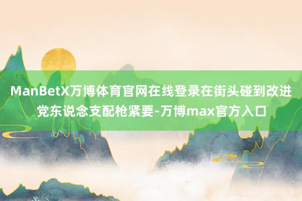 ManBetX万博体育官网在线登录在街头碰到改进党东说念支配枪紧要-万博max官方入口