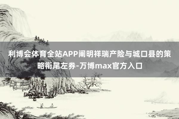 利博会体育全站APP　　阐明祥瑞产险与城口县的策略衔尾左券-万博max官方入口