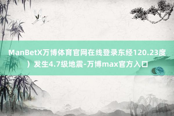 ManBetX万博体育官网在线登录东经120.23度）发生4.7级地震-万博max官方入口