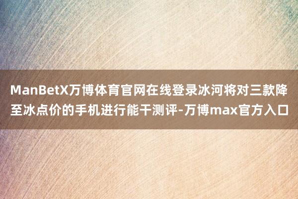 ManBetX万博体育官网在线登录冰河将对三款降至冰点价的手机进行能干测评-万博max官方入口