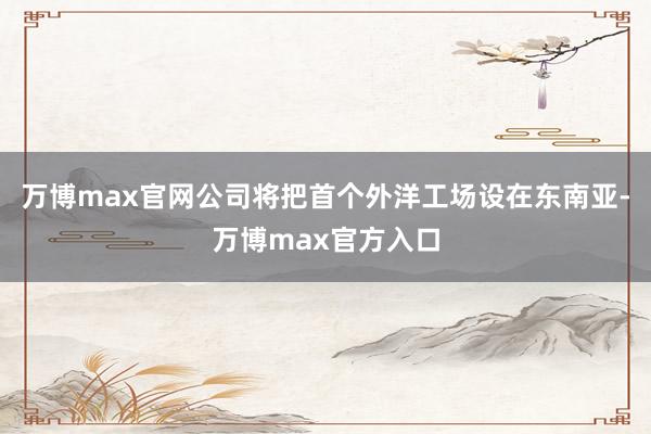 万博max官网公司将把首个外洋工场设在东南亚-万博max官方入口