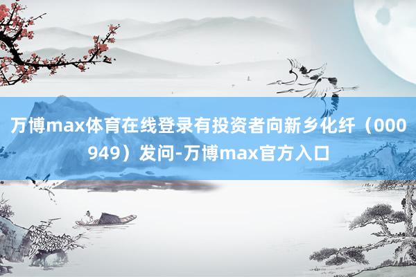 万博max体育在线登录有投资者向新乡化纤（000949）发问-万博max官方入口