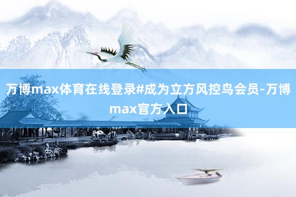 万博max体育在线登录#成为立方风控鸟会员-万博max官方入口