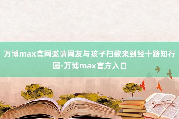 万博max官网邀请网友与孩子扫数来到经十路知行园-万博max官方入口