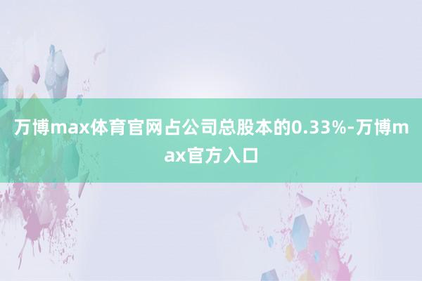 万博max体育官网占公司总股本的0.33%-万博max官方入口