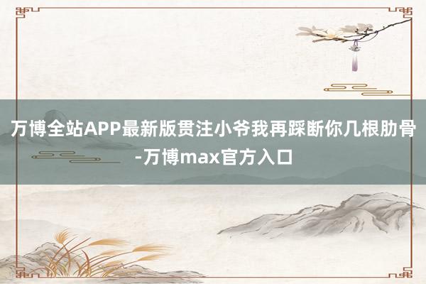 万博全站APP最新版贯注小爷我再踩断你几根肋骨-万博max官方入口