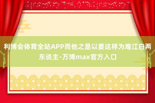 利博会体育全站APP而他之是以要这样为难江白两东谈主-万博max官方入口