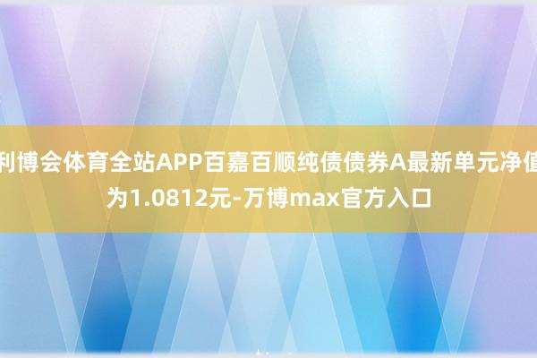 利博会体育全站APP百嘉百顺纯债债券A最新单元净值为1.0812元-万博max官方入口