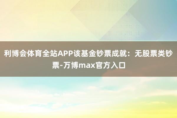利博会体育全站APP该基金钞票成就：无股票类钞票-万博max官方入口
