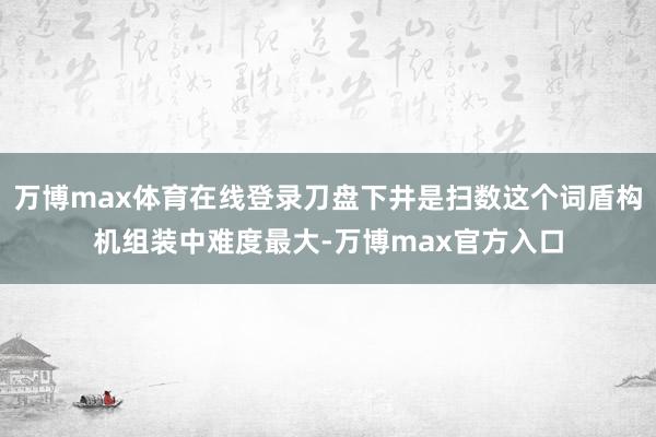 万博max体育在线登录刀盘下井是扫数这个词盾构机组装中难度最大-万博max官方入口