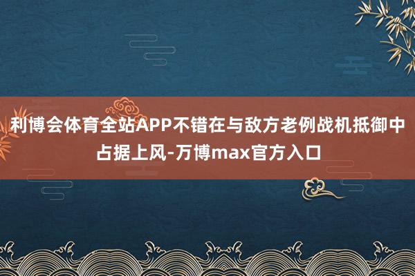 利博会体育全站APP不错在与敌方老例战机抵御中占据上风-万博max官方入口