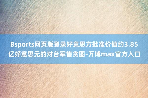 Bsports网页版登录好意思方批准价值约3.85亿好意思元的对台军售贪图-万博max官方入口