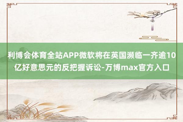 利博会体育全站APP微软将在英国濒临一齐逾10亿好意思元的反把握诉讼-万博max官方入口
