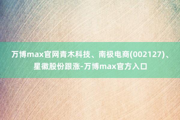 万博max官网青木科技、南极电商(002127)、星徽股份跟涨-万博max官方入口