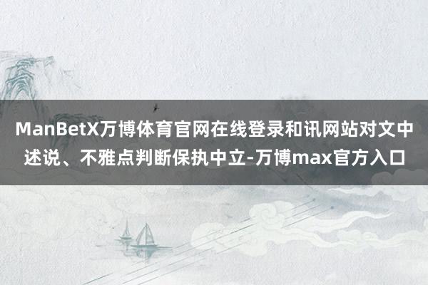 ManBetX万博体育官网在线登录和讯网站对文中述说、不雅点判断保执中立-万博max官方入口