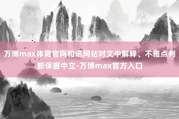万博max体育官网和讯网站对文中解释、不雅点判断保握中立-万博max官方入口