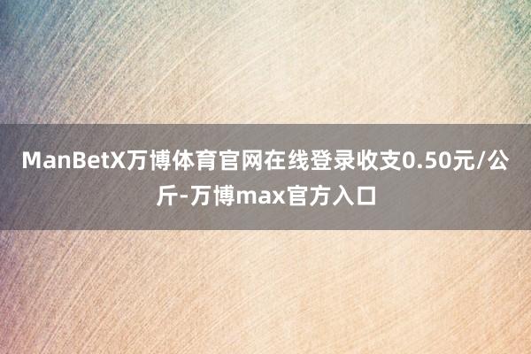 ManBetX万博体育官网在线登录收支0.50元/公斤-万博max官方入口
