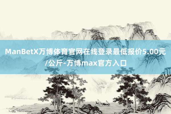ManBetX万博体育官网在线登录最低报价5.00元/公斤-万博max官方入口