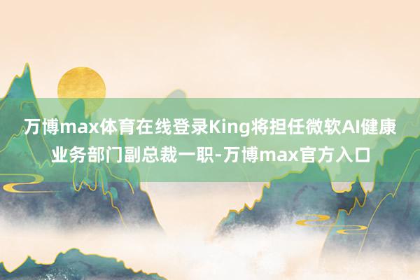 万博max体育在线登录King将担任微软AI健康业务部门副总裁一职-万博max官方入口