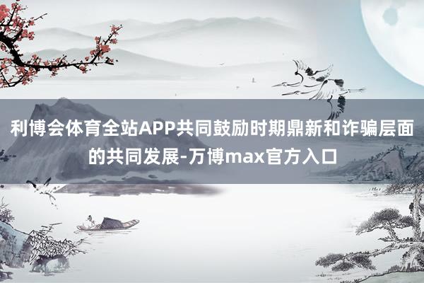 利博会体育全站APP共同鼓励时期鼎新和诈骗层面的共同发展-万博max官方入口