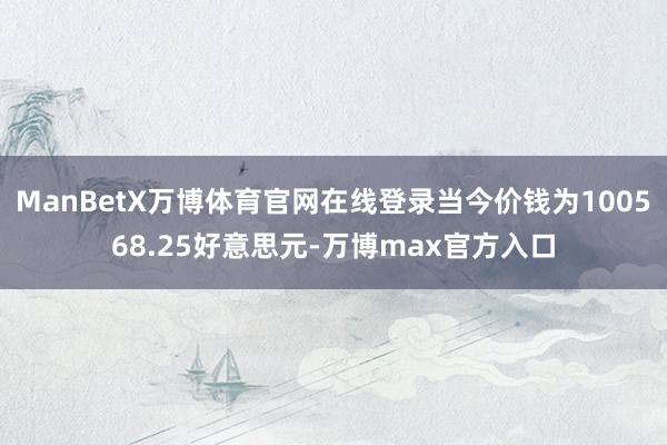ManBetX万博体育官网在线登录当今价钱为100568.25好意思元-万博max官方入口
