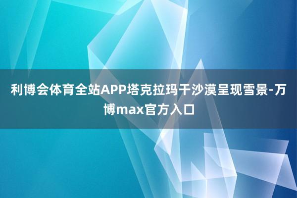 利博会体育全站APP塔克拉玛干沙漠呈现雪景-万博max官方入口